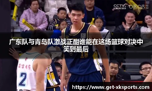 广东队与青岛队激战正酣谁能在这场篮球对决中笑到最后
